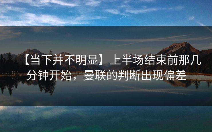 【当下并不明显】上半场结束前那几分钟开始，曼联的判断出现偏差