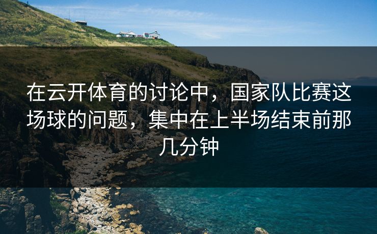 在云开体育的讨论中，国家队比赛这场球的问题，集中在上半场结束前那几分钟