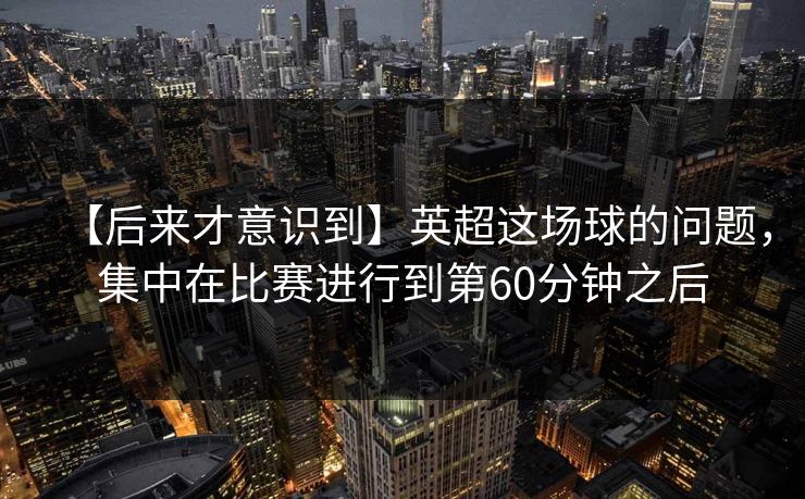 【后来才意识到】英超这场球的问题，集中在比赛进行到第60分钟之后