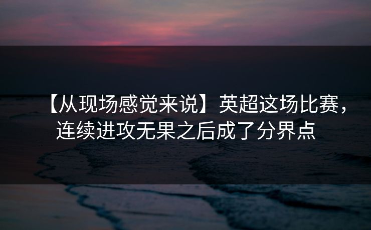 【从现场感觉来说】英超这场比赛,连续进攻无果之后成了分界点 【从现场感觉来说】英超这场比赛,连续进攻无果之后成了分界点