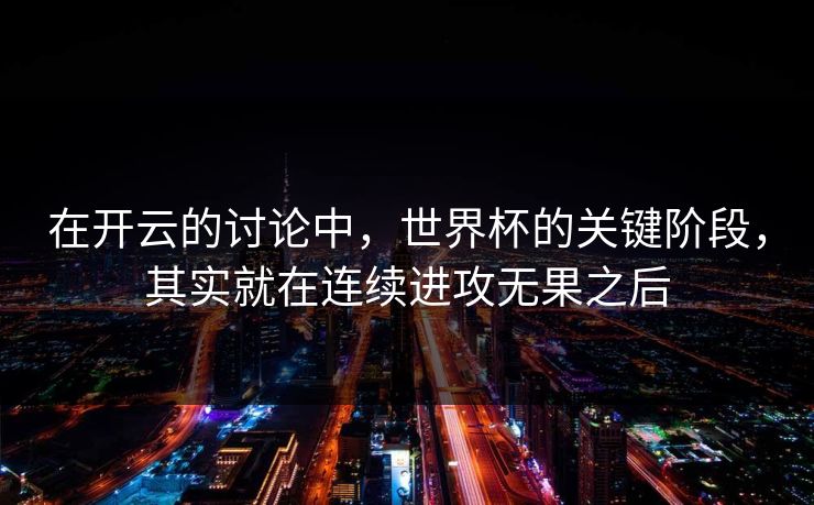 在开云的讨论中，世界杯的关键阶段，其实就在连续进攻无果之后
