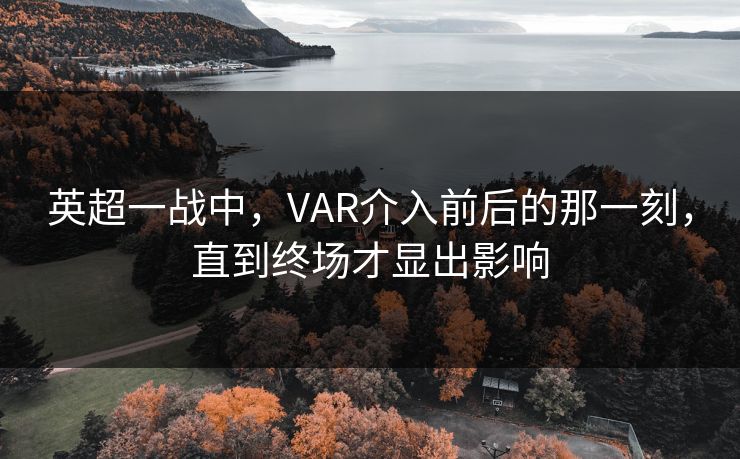 英超一战中，VAR介入前后的那一刻，直到终场才显出影响
