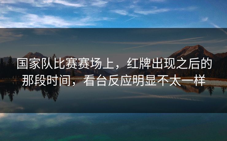 国家队比赛赛场上，红牌出现之后的那段时间，看台反应明显不太一样