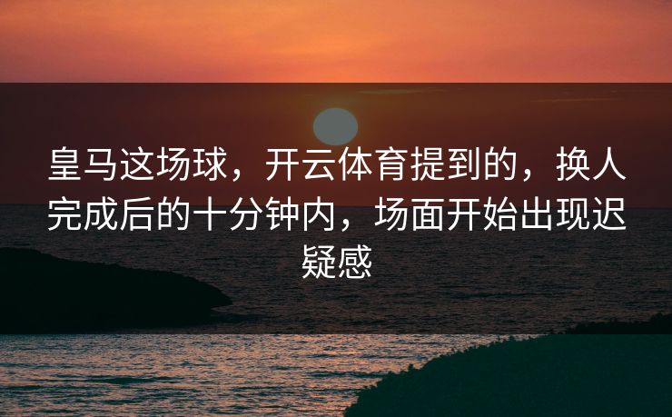 皇马这场球，开云体育提到的，换人完成后的十分钟内，场面开始出现迟疑感