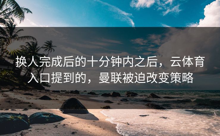 换人完成后的十分钟内之后，云体育入口提到的，曼联被迫改变策略