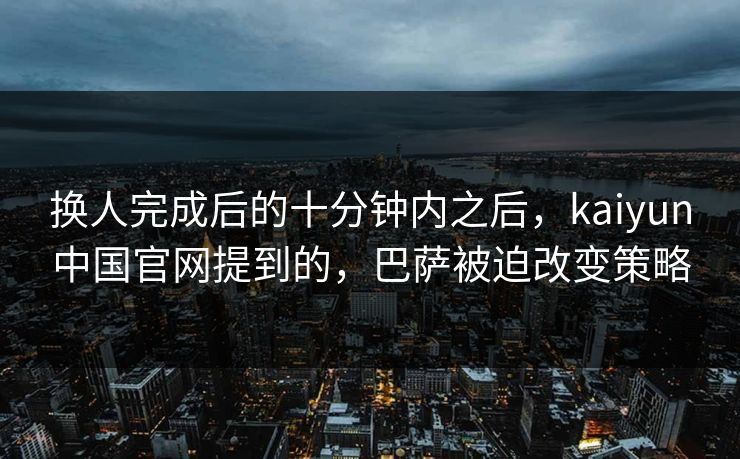 换人完成后的十分钟内之后，kaiyun中国官网提到的，巴萨被迫改变策略
