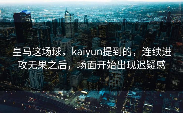 皇马这场球，kaiyun提到的，连续进攻无果之后，场面开始出现迟疑感