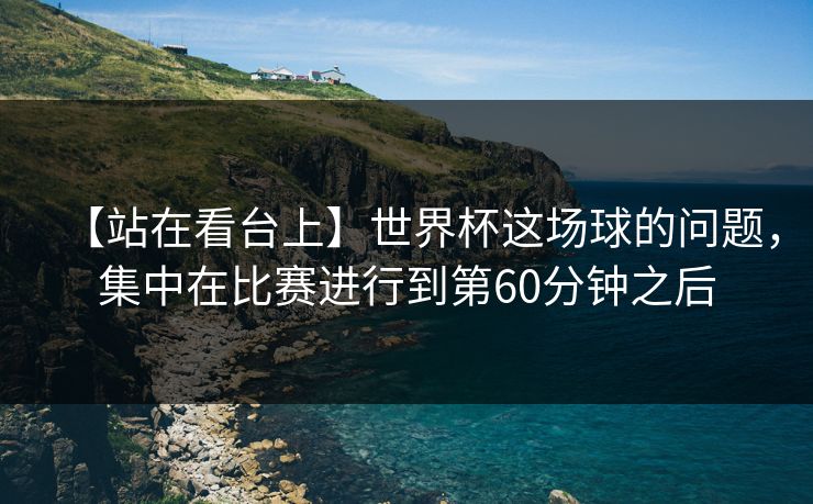 【站在看台上】世界杯这场球的问题，集中在比赛进行到第60分钟之后
