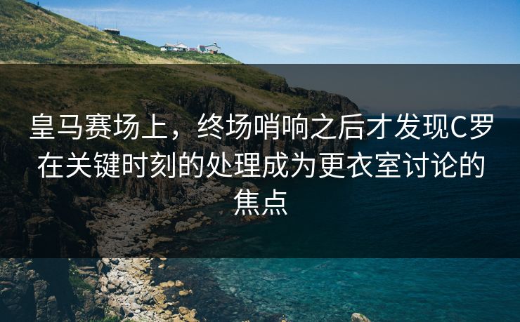 皇马赛场上，终场哨响之后才发现C罗在关键时刻的处理成为更衣室讨论的焦点