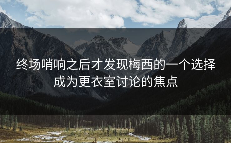 终场哨响之后才发现梅西的一个选择成为更衣室讨论的焦点