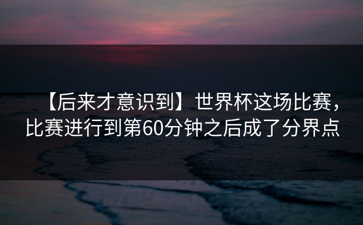 【后来才意识到】世界杯这场比赛，比赛进行到第60分钟之后成了分界点